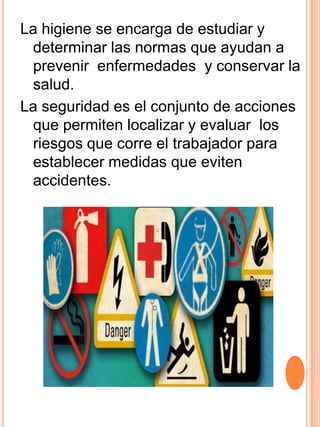 La higiene se encarga de estudiar y
 determinar las normas que ayudan a
 prevenir enfermedades y conservar la
 salud.
La seguridad es el conjunto de acciones
 que permiten localizar y evaluar los
 riesgos que corre el trabajador para
 establecer medidas que eviten
 accidentes.
 