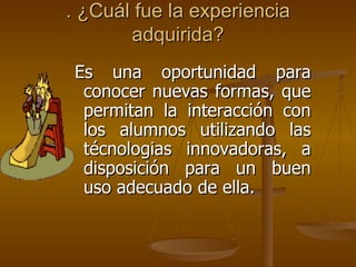 . ¿Cuál fue la experiencia adquirida?   Es una oportunidad para conocer nuevas formas, que permitan la interacción con los alumnos utilizando las técnologias innovadoras, a disposición para un buen uso adecuado de ella. 