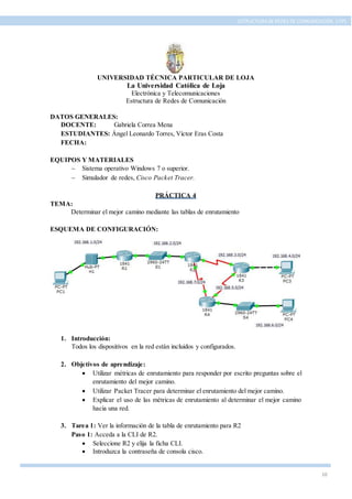 10
ESTRUCTURA DE REDES DE COMUNICACIÓN, UTPL
UNIVERSIDAD TÉCNICA PARTICULAR DE LOJA
La Universidad Católica de Loja
Electrónica y Telecomunicaciones
Estructura de Redes de Comunicación
DATOS GENERALES:
DOCENTE: Gabriela Correa Mena
ESTUDIANTES: Ángel Leonardo Torres, Víctor Eras Costa
FECHA:
EQUIPOS Y MATERIALES
 Sistema operativo Windows 7 o superior.
 Simulador de redes, Cisco Packet Tracer.
PRÁCTICA 4
TEMA:
Determinar el mejor camino mediante las tablas de enrutamiento
ESQUEMA DE CONFIGURACIÓN:
1. Introducción:
Todos los dispositivos en la red están incluidos y configurados.
2. Objetivos de aprendizaje:
 Utilizar métricas de enrutamiento para responder por escrito preguntas sobre el
enrutamiento del mejor camino.
 Utilizar Packet Tracer para determinar el enrutamiento del mejor camino.
 Explicar el uso de las métricas de enrutamiento al determinar el mejor camino
hacia una red.
3. Tarea 1: Ver la información de la tabla de enrutamiento para R2
Paso 1: Acceda a la CLI de R2.
 Seleccione R2 y elija la ficha CLI.
 Introduzca la contraseña de consola cisco.
 