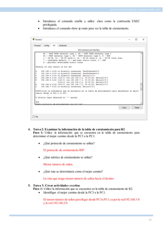 11
ESTRUCTURA DE REDES DE COMUNICACIÓN, UTPL
 Introduzca el comando enable y utilice class como la contraseña EXEC
privilegiada.
 Introduzca el comando show ip route para ver la tabla de enrutamiento.
4. Tarea 2: Examinar la información de la tabla de enrutamiento para R2
Paso 1: Utilice la información que se encuentra en la tabla de enrutamiento para
determinar el mejor camino desde la PC3 a la PC1.
 ¿Qué protocolo de enrutamiento se utiliza?
El protocolo de enrutamiento RIP.
 ¿Qué métrica de enrutamiento se utiliza?
Menor número de saltos.
 ¿Qué ruta se determinará como el mejor camino?
La ruta que tenga menor número de saltos hacia el destino.
5. Tarea 3: Crear actividades escritas
Paso 1: Utilice la información que se encuentra en la tabla de enrutamiento de R2.
 Identifique el mejor camino desde la PC3 a la PC1.
El menor número de saltos para llegar desde PC3a PC1,espor la red192.168.3.0
y la red 192.168.2.0.
 