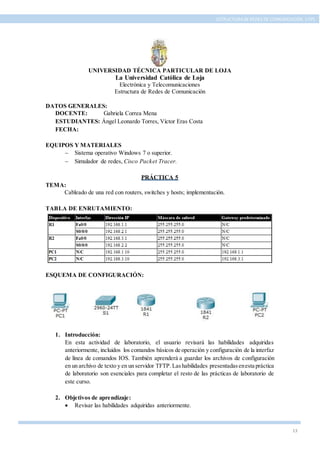 13
ESTRUCTURA DE REDES DE COMUNICACIÓN, UTPL
UNIVERSIDAD TÉCNICA PARTICULAR DE LOJA
La Universidad Católica de Loja
Electrónica y Telecomunicaciones
Estructura de Redes de Comunicación
DATOS GENERALES:
DOCENTE: Gabriela Correa Mena
ESTUDIANTES: Ángel Leonardo Torres, Víctor Eras Costa
FECHA:
EQUIPOS Y MATERIALES
 Sistema operativo Windows 7 o superior.
 Simulador de redes, Cisco Packet Tracer.
PRÁCTICA 5
TEMA:
Cableado de una red con routers, switches y hosts; implementación.
TABLA DE ENRUTAMIENTO:
ESQUEMA DE CONFIGURACIÓN:
1. Introducción:
En esta actividad de laboratorio, el usuario revisará las habilidades adquiridas
anteriormente, incluidos los comandos básicos de operación y configuración de la interfaz
de línea de comandos IOS. También aprenderá a guardar los archivos de configuración
en un archivo de texto y en un servidor TFTP.Lashabilidades presentadasenesta práctica
de laboratorio son esenciales para completar el resto de las prácticas de laboratorio de
este curso.
2. Objetivos de aprendizaje:
 Revisar las habilidades adquiridas anteriormente.
 