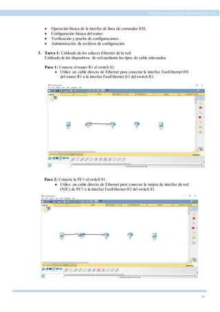 14
ESTRUCTURA DE REDES DE COMUNICACIÓN, UTPL
 Operación básica de la interfaz de línea de comandos IOS.
 Configuración básica del router.
 Verificación y prueba de configuraciones.
 Administración de archivos de configuración.
3. Tarea 1: Cableado de los enlaces Ethernet de la red
Cableado de los dispositivos de red mediante los tipos de cable adecuados.
Paso 1: Conecte el router R1 al switch S1.
 Utilice un cable directo de Ethernet para conectar la interfaz FastEthernet 0/0
del router R1 a la interfaz FastEthernet 0/1 del switch R1.
Paso 2: Conecte la PC1 al switch S1.
 Utilice un cable directo de Ethernet para conectar la tarjeta de interfaz de red
(NIC) de PC1 a la interfaz FastEthernet 0/2 del switch S1.
 