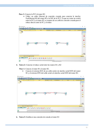 15
ESTRUCTURA DE REDES DE COMUNICACIÓN, UTPL
Paso 3: Conecte la PC2 al router R2.
 Utilice un cable Ethernet de conexión cruzada para conectar la interfaz
FastEthernet 0/0 del router R2 a la NIC de la PC2. Ya que no existe un switch
entre la PC2 y el router R2, se requiere de un cable de conexión cruzada para el
enlace directo entre la PC y el router.
4. Tarea 2: Conectar el enlace serial entre los routers R1 y R2
Paso 1: Conecte el router R1 al router R2.
 Conecte el extremo DCE de un cable serial a la interfaz serial 0/0/0 del router
R1 y el extremo DTE del cable serial a la interfaz serial 0/0/0 del router R2.
6. Tarea 3: Establecer una conexión de consola al router R1
 