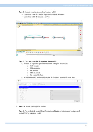 16
ESTRUCTURA DE REDES DE COMUNICACIÓN, UTPL
Paso 1: Conecte elcable de consola al router y la PC.
 Conecte el cable de consola al puerto de consola del router.
 Conecte el cable de consola a la PC1.
Paso 2: Cree una conexión de terminal al router R1.
 Utilice los siguientes parámetros cuando configura la conexión.
o 9600 baudios
o 8 bits de datos
o Sin paridad
o 1 bit de parada
o Sin control de flujo
 Cuando aparezca la ventana de sesión de Terminal, presione la tecla Intro.
7. Tarea 4: Borrar y recargar los routers
Paso 1: Por medio de la sesión HyperTerminal establecida en la tarea anterior, ingrese al
modo EXEC privilegiado en R1.
 