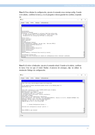 17
ESTRUCTURA DE REDES DE COMUNICACIÓN, UTPL
Paso 2: Para eliminar la configuración, ejecute el comando erase startup-config. Cuando
se lo solicite, confirme la tarea y,si se le pregunta si desea guardar los cambios, responda
no.
Paso 3:Alvolver elindicador, ejecute el comando reload. Cuando se le solicite, confirme
la tarea. Una vez que el router finaliza el proceso de arranque, elija no utilizar la
instalación Diálogo de configuración.
 