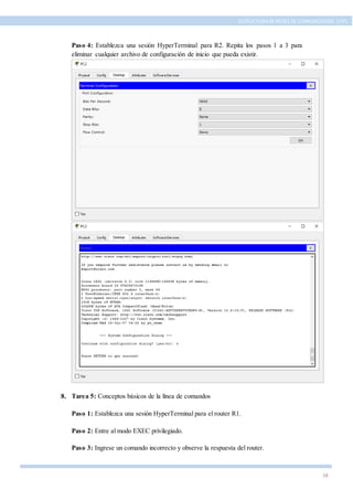 18
ESTRUCTURA DE REDES DE COMUNICACIÓN, UTPL
Paso 4: Establezca una sesión HyperTerminal para R2. Repita los pasos 1 a 3 para
eliminar cualquier archivo de configuración de inicio que pueda existir.
8. Tarea 5: Conceptos básicos de la línea de comandos
Paso 1: Establezca una sesión HyperTerminal para el router R1.
Paso 2: Entre al modo EXEC privilegiado.
Paso 3: Ingrese un comando incorrecto y observe la respuesta del router.
 