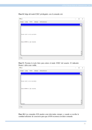 21
ESTRUCTURA DE REDES DE COMUNICACIÓN, UTPL
Paso 8: Salga del modo EXEC privilegiado con el comando exit.
Paso 9: Presione la tecla Intro para entrar al modo EXEC del usuario. El indicador
Router> debe estar visible.
Paso 10: Los comandos IOS pueden estar abreviados siempre y cuando se escriba la
cantidad suficiente de caracteres para que el IOS reconozca un único comando.
 