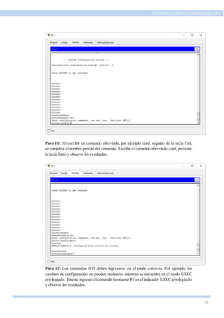 22
ESTRUCTURA DE REDES DE COMUNICACIÓN, UTPL
Paso 11: Al escribir un comando abreviado, por ejemplo conf, seguido de la tecla Tab,
se completa el nombre parcial del comando. Escriba el comando abreviado conf, presione
la tecla Intro y observe los resultados.
Paso 12: Los comandos IOS deben ingresarse en el modo correcto. Por ejemplo, los
cambios de configuración no pueden realizarse mientras se encuentra en el modo EXEC
privilegiado. Intente ingresar elcomando hostname R1 enel indicador EXEC privilegiado
y observe los resultados.
 