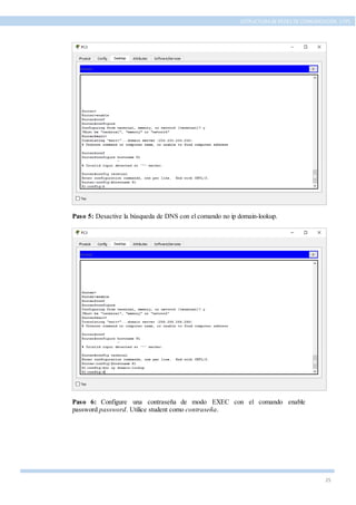 25
ESTRUCTURA DE REDES DE COMUNICACIÓN, UTPL
Paso 5: Desactive la búsqueda de DNS con el comando no ip domain-lookup.
Paso 6: Configure una contraseña de modo EXEC con el comando enable
password password. Utilice student como contraseña.
 