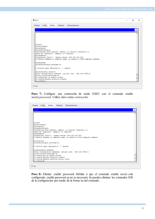 26
ESTRUCTURA DE REDES DE COMUNICACIÓN, UTPL
Paso 7: Configure una contraseña de modo EXEC con el comando enable
secret password. Utilice class como contraseña.
Paso 8: Elimine enable password. Debido a que el comando enable secret está
configurado, enable password ya no es necesario. Se pueden eliminar los comandos IOS
de la configuración por medio de la forma no del comando.
 