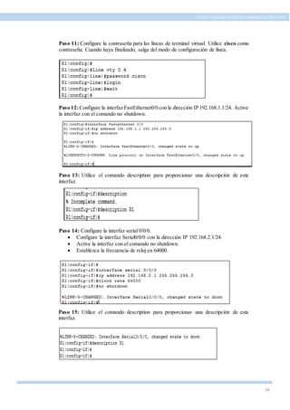 28
ESTRUCTURA DE REDES DE COMUNICACIÓN, UTPL
Paso 11: Configure la contraseña para las líneas de terminal virtual. Utilice cisco como
contraseña. Cuando haya finalizado, salga del modo de configuración de línea.
Paso 12:Configure la interfaz FastEthernet0/0 con la dirección IP 192.168.1.1/24. Active
la interfaz con el comando no shutdown.
Paso 13: Utilice el comando description para proporcionar una descripción de esta
interfaz.
Paso 14: Configure la interfaz serial 0/0/0.
 Configure la interfaz Serial0/0/0 con la dirección IP 192.168.2.1/24.
 Active la interfaz con el comando no shutdown.
 Establezca la frecuencia de reloj en 64000.
Paso 15: Utilice el comando description para proporcionar una descripción de esta
interfaz.
 