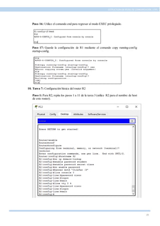 29
ESTRUCTURA DE REDES DE COMUNICACIÓN, UTPL
Paso 16: Utilice el comando end para regresar al modo EXEC privilegiado.
Paso 17: Guarde la configuración de R1 mediante el comando copy running-config
startup-config.
10. Tarea 7: Configuración básica del router R2
Paso 1: Para R2, repita los pasos 1 a 11 de la tarea 3 (utilice R2 para el nombre de host
de este router).
 
