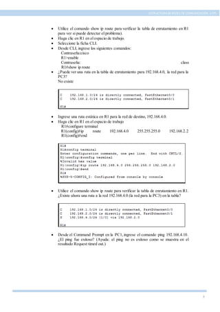 3
ESTRUCTURA DE REDES DE COMUNICACIÓN, UTPL
 Utilice el comando show ip route para verificar la tabla de enrutamiento en R1
para ver si puede detectar el problema).
 Haga clic en R1 en el espacio de trabajo.
 Seleccione la ficha CLI.
 Desde CLI, ingrese los siguientes comandos:
Contraseña:cisco
R1>enable
Contraseña: class
R1#show ip route
 ¿Puede ver una ruta en la tabla de enrutamiento para 192.168.4.0, la red para la
PC3?
No existe
 Ingrese una ruta estática en R1 para la red de destino, 192.168.4.0.
 Haga clic en R1 en el espacio de trabajo
R1#configure terminal
R1(config)#ip route 192.168.4.0 255.255.255.0 192.168.2.2
R1(config)#end
 Utilice el comando show ip route para verificar la tabla de enrutamiento en R1.
¿Existe ahora una ruta a la red 192.168.4.0 (la red para la PC3) en la tabla?
 Desde el Command Prompt en la PC1, ingrese el comando ping 192.168.4.10.
¿El ping fue exitoso? (Ayuda: el ping no es exitoso como se muestra en el
resultado Request timed out.)
 