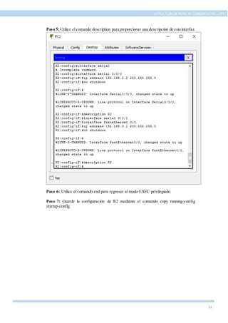 32
ESTRUCTURA DE REDES DE COMUNICACIÓN, UTPL
Paso 5:Utilice elcomando description para proporcionar una descripción de esta interfaz.
Paso 6: Utilice el comando end para regresar al modo EXEC privilegiado.
Paso 7: Guarde la configuración de R2 mediante el comando copy running-config
startup-config.
 