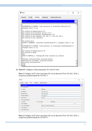 33
ESTRUCTURA DE REDES DE COMUNICACIÓN, UTPL
11. Tarea 8: Configurar el direccionamiento IP en las PC host
Paso 1: Configure la PC1 host conectada a R1 con la dirección IP de 192.168.1.10/24 y
un gateway predeterminado de 192.168.1.1.
Paso 2: Configure la PC2 host conectada a R2 con la dirección IP de 192.168.3.10/24 y
un gateway predeterminado de 192.168.3.1.
 