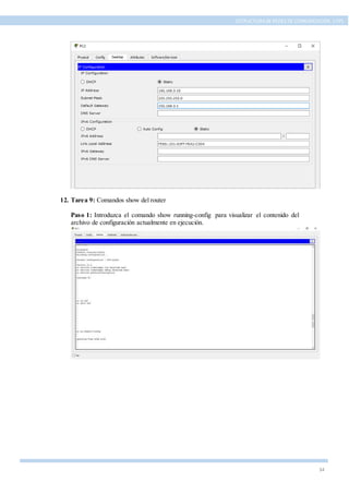 34
ESTRUCTURA DE REDES DE COMUNICACIÓN, UTPL
12. Tarea 9: Comandos show del router
Paso 1: Introduzca el comando show running-config para visualizar el contenido del
archivo de configuración actualmente en ejecución.
 