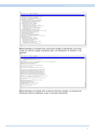 37
ESTRUCTURA DE REDES DE COMUNICACIÓN, UTPL
Paso 4: Introduzca el comando show version para visualizar la información acerca de la
versión de software cargada actualmente junto con información de hardware y del
dispositivo.
Paso 5: Introduzca el comando show ip interface brief para visualizar un resumen de la
información sobre las condiciones en que se encuentra cada interfaz.
 