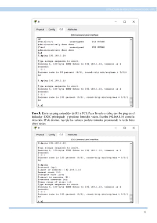 39
ESTRUCTURA DE REDES DE COMUNICACIÓN, UTPL
Paso 3: Envíe un ping extendido de R1 a PC1. Para llevarlo a cabo, escriba ping en el
indicador EXEC privilegiado y presione Intro dos veces. Escriba 192.168.1.10 como la
dirección IP de destino. Acepte los valores predeterminados presionando la tecla Intro
cinco veces.
 
