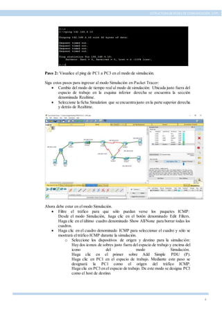 4
ESTRUCTURA DE REDES DE COMUNICACIÓN, UTPL
Paso 2: Visualice el ping de PC1 a PC3 en el modo de simulación.
Siga estos pasos para ingresar al modo Simulación en Packet Tracer:
 Cambio del modo de tiempo real al modo de simulación: Ubicada justo fuera del
espacio de trabajo en la esquina inferior derecha se encuentra la sección
denominada Realtime.
 Seleccione la ficha Simulation que se encuentra justo en la parte superior derecha
y detrás de Realtime.
Ahora debe estar en el modo Simulación.
 Filtre el tráfico para que sólo puedan verse los paquetes ICMP:
Desde el modo Simulación, haga clic en el botón denominado Edit Filters.
Haga clic en el último cuadro denominado Show All/None para borrar todas los
cuadros.
 Haga clic en el cuadro denominado ICMP para seleccionar el cuadro y sólo se
mostrará el tráfico ICMP durante la simulación.
o Seleccione los dispositivos de origen y destino para la simulación:
Hay dos iconos de sobres justo fuera del espacio de trabajo y encima del
icono del modo Simulación.
Haga clic en el primer sobre Add Simple PDU (P).
Haga clic en PC1 en el espacio de trabajo. Mediante este paso se
designará la PC1 como el origen del tráfico ICMP.
Haga clic en PC3 en el espacio de trabajo. De este modo se designa PC3
como el host de destino.
 