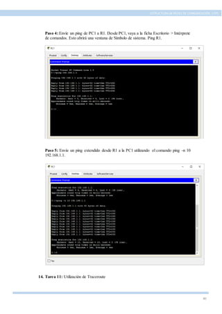 40
ESTRUCTURA DE REDES DE COMUNICACIÓN, UTPL
Paso 4: Envíe un ping de PC1 a R1. Desde PC1, vaya a la ficha Escritorio > Intérprete
de comandos. Esto abrirá una ventana de Símbolo de sistema. Ping R1.
Paso 5: Envíe un ping extendido desde R1 a la PC1 utilizando el comando ping -n 10
192.168.1.1.
14. Tarea 11: Utilización de Traceroute
 