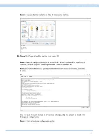 43
ESTRUCTURA DE REDES DE COMUNICACIÓN, UTPL
Paso 5: Guarde el archivo abierto en Bloc de notas como start.txt.
16. Tarea 13: Cargar el archivo start.txt en el router R1
Paso 1: Borre la configuración de inicio actualde R1. Cuando se lo solicite, confirme el
objetivo y, si se le pregunta si desea guardar los cambios, responda no.
Paso 2:Alvolver elindicador, ejecute el comando reload. Cuando se le solicite, confirme
la tarea.
Una vez que el router finalice el proceso de arranque, elija no utilizar la instalación
Diálogo de configuración.
Paso 3: Entre al modo de configuración global.
 