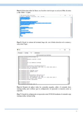 44
ESTRUCTURA DE REDES DE COMUNICACIÓN, UTPL
Paso 4: Seleccione todas las líneas en el archivo start.txt que se creó en el Bloc de notas
y elija Editar > Copiar.
Paso 5: Desde la ventana del terminal, haga clic con el botón derecho en la ventana y
seleccione Pegar.
Paso 6: Después de aplicar todos los comandos pegados, utilice el comando show
running-config para verificar que la configuración en ejecución se muestra como se
esperaba.
Paso 7: Guarde la configuración en ejecución como NVRAM mediante el comando copy
running-config startup-config.
 