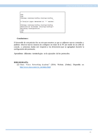 45
ESTRUCTURA DE REDES DE COMUNICACIÓN, UTPL
Conclusiones:
El desarrollo de esta práctica fue un reto para nosotros ya que se utilizaron nuevos comandos y
pudimos observar nuevas maneras de configurar un router de la PC por medio de un cable de
consola. y aclaramos dudas con respecto a las direcciones que se agregaban durante la
configuración del protocolo.
Aprendimos diferentes terminologías en la ejecución de los protocolos.
BIBLIOGRAFÍA
[2] Cisco. “Cisco Networking Academy” (2016). Website. [Online]. Disponible en:
http://www.cisco.com/c/es_mx/index.html.
 