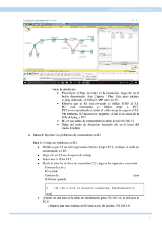 5
ESTRUCTURA DE REDES DE COMUNICACIÓN, UTPL
Inicie la simulación:
 Para iniciar el flujo de tráfico en la simulación, haga clic en el
botón denominado Auto Capture / Play. Este paso iniciará
el ping utilizando el tráfico ICMP entre las PC.
 Observe que el R1 está enviando el tráfico ICMP al R3.
R3 está reenviando el tráfico icmp a PC3.
PC3 está respondiendo alenviar el tráfico icmp de regreso alR3.
Sin embargo, R3 descarta los paquetes. ¿Cuál es la causa de la
falla del ping a R3?
 R3 en sus tablas de enrutamiento no tiene la red 192.168.1.0
 Salga del modo de Simulation haciendo clic en el icono del
modo Realtime
4. Tarea 2: Resolver los problemas de enrutamiento en R3
Paso 1: Corrija los problemas en R3.
 Debido a que R3 no está regresando el tráfico icmp a PC1, verifique la tabla de
enrutamiento en R3:
 Haga clic en R3 en el espacio de trabajo.
 Seleccione la ficha CLI.
 Desde la interfaz de línea de comandos (CLI), ingrese los siguientes comandos:
Contraseña:cisco
R3>enable
Contraseña: class
R3#show ip route
 ¿Puede ver una ruta en la tabla de enrutamiento para 192.168.1.0, la red para la
PC1?
o Ingrese una ruta estática en R3 para la red de destino, 192.168.1.0.
 