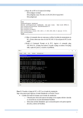 6
ESTRUCTURA DE REDES DE COMUNICACIÓN, UTPL
o Haga clic en R3 en el espacio de trabajo
R3#configure terminal
R3(config)#ip route 192.168.1.0 255.255.255.0 Serial 0/0/1
R3(config)#end
o Utilice el comando show ip route para verificar la tabla de enrutamiento en
R3. ¿Existe ahora una ruta a la red 192.168.1.0 (la red para la PC1) en la
tabla?
o Desde el Command Prompt en la PC1, ingrese el comando ping
192.168.4.10. ¿Elping fue exitoso? (Ayuda: elping esexitoso. Si el ping
falla, repita los pasos y resuelva el problema.
Paso 2: Visualice el ping de PC1 a PC3 en el modo de simulación.
Siga estos pasos para ingresar al modo Simulación en Packet Tracer:
 Cambio del modo de tiempo real al modo de simulación:
o Ubicada justo fuera del espacio de trabajo en la esquina inferior derecha
se encuentra la sección denominada Realtime.
o Seleccione la ficha Simulation que se encuentra justo en la parte superior
derecha y detrás de Realtime.
 