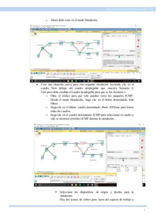 7
ESTRUCTURA DE REDES DE COMUNICACIÓN, UTPL
o Ahora debe estar en el modo Simulación.
 Cree una situación nueva para esta segunda simulación haciendo clic en el
cuadro New debajo del cuadro desplegable que muestra Scenario 0.
Este paso debe cambiar el cuadro desplegable para que se lea Scenario 1.
o Filtre el tráfico para que sólo puedan verse los paquetes ICMP:
Desde el modo Simulación, haga clic en el botón denominado Edit
Filters.
o Haga clic en el último cuadro denominado Show All/None para borrar
todas los cuadros.
o Haga clic en el cuadro denominado ICMP para seleccionar el cuadro y
sólo se mostrará el tráfico ICMP durante la simulación.
 Seleccione los dispositivos de origen y destino para la
simulación:
Hay dos iconos de sobres justo fuera del espacio de trabajo y
 