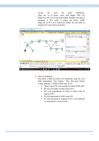 8
ESTRUCTURA DE REDES DE COMUNICACIÓN, UTPL
encima del icono del modo Simulación.
Haga clic en el primer sobre Add Simple PDU (P).
Haga clic en PC1 en el espacio de trabajo. Mediante este paso se
designará la PC1 como el origen del tráfico ICMP.
Haga clic en PC3 en el espacio de trabajo. De este modo se
designa PC3 como el host de destino.
 Inicie la simulación:
Para iniciar el flujo de tráfico en la simulación, haga clic en el
botón denominado Auto Capture / Play. Este paso iniciará
el ping utilizando el tráfico ICMP entre las PC.
 Observe que el R1 está enviando el tráfico ICMP alR3.
 R3 está reenviando el tráfico icmp a PC3.
 PC3 está respondiendo al enviar el tráfico icmp de
regreso al R3.
 R3 está regresando el tráfico icmp a R1.
 R1 está reenviando la respuesta a PC1. Los problemas
de enrutamiento se han resuelto.
 