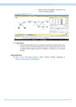 9
ESTRUCTURA DE REDES DE COMUNICACIÓN, UTPL
o Salga del modo de Simulation haciendo clic en
el icono del modo Realtime.
5. Conclusiones:
 Todos los routersdeben teneren sus tablas de enrutamiento la información acerca
de cada una de las redes de los demás routers, para así garantizar que el envío de
un paquete desde cualquier parte de la red llegue a su destino y a la vez pueda
retornar.
BIBLIOGRAFÍA
[1] Cisco. “Cisco Networking Academy” (2016). Website. [Online]. Disponible en:
http://www.cisco.com/c/es_mx/index.html.
 