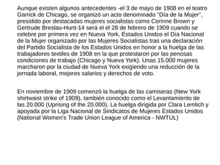 Aunque existen algunos antecedentes -el 3 de mayo de 1908 en el teatro
Garrick de Chicago, se organizó un acto denominado "Día de la Mujer",
presidido por destacadas mujeres socialistas como Corinne Brown y
Gertrude Breslau-Hunt-14 será el el 28 de febrero de 1909 cuando se
celebre por primera vez en Nueva York, Estados Unidos el Día Nacional
de la Mujer organizado por las Mujeres Socialistas tras una declaración
del Partido Socialista de los Estados Unidos en honor a la huelga de las
trabajadores textiles de 1908 en la que protestaron por las penosas
condiciones de trabajo (Chicago y Nueva York). Unas 15.000 mujeres
marcharon por la ciudad de Nueva York exigiendo una reducción de la
jornada laboral, mejores salarios y derechos de voto.
En noviembre de 1909 comenzó la huelga de las camiseras (New York
shirtwaist strike of 1909), también conocido como el Levantamiento de
las 20.000 (Uprising of the 20.000). La huelga dirigida por Clara Lemlich y
apoyada por la Liga Nacional de Sindicatos de Mujeres Estados Unidos
(National Women's Trade Union League of America - NWTUL)
 