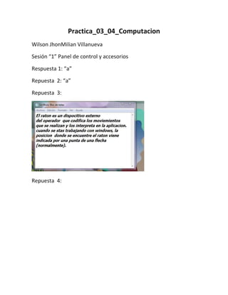 Practica_03_04_Computacion
Wilson JhonMilian Villanueva

Sesión “1” Panel de control y accesorios

Respuesta 1: “a”

Repuesta 2: “a”

Repuesta 3:




Repuesta 4:
 