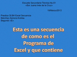 Escuela Secundaria Técnica No.51
                        «Sor Juana Inés de la Cruz»

                                            19/Marzo/2013

Practica 35.B4 Excel Secuencia
Sánchez Zamora Andrea
Segundo «E»
 