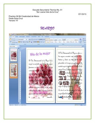 Escuela Secundaria Técnica No. 51
                              “Sor Juana Inés de la Cruz”
                                                               07/ 03/13
Practica 36 B4 Creatividad de Marzo
Paola Sosa Cruz
Tercero “A”



                                      MARZO
 