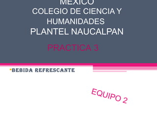MEXICO
      COLEGIO DE CIENCIA Y
         HUMANIDADES
      PLANTEL NAUCALPAN
           PRACTICA 3

BEBIDA REFRESCANTE



                      EQU
                         I PO
                                2
 