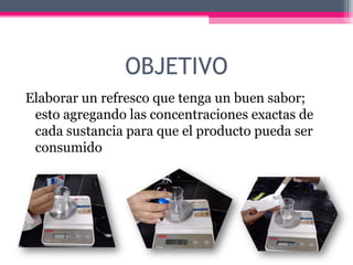 OBJETIVO
Elaborar un refresco que tenga un buen sabor;
 esto agregando las concentraciones exactas de
 cada sustancia para que el producto pueda ser
 consumido
 