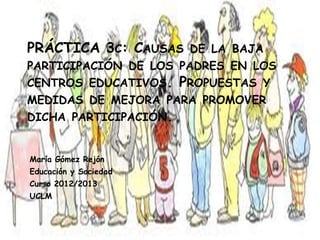 PRÁCTICA 3C: CAUSAS DE LA BAJA
PARTICIPACIÓN DE LOS PADRES EN LOS
CENTROS EDUCATIVOS. PROPUESTAS Y
MEDIDAS DE MEJORA PARA PROMOVER
DICHA PARTICIPACIÓN.
María Gómez Rejón
Educación y Sociedad
Curso 2012/2013
UCLM
 