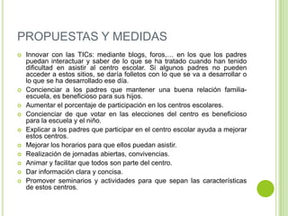 PROPUESTAS Y MEDIDAS
 Innovar con las TICs: mediante blogs, foros,… en los que los padres
puedan interactuar y saber de lo que se ha tratado cuando han tenido
dificultad en asistir al centro escolar. Si algunos padres no pueden
acceder a estos sitios, se daría folletos con lo que se va a desarrollar o
lo que se ha desarrollado ese día.
 Concienciar a los padres que mantener una buena relación familia-
escuela, es beneficioso para sus hijos.
 Aumentar el porcentaje de participación en los centros escolares.
 Concienciar de que votar en las elecciones del centro es beneficioso
para la escuela y el niño.
 Explicar a los padres que participar en el centro escolar ayuda a mejorar
estos centros.
 Mejorar los horarios para que ellos puedan asistir.
 Realización de jornadas abiertas, convivencias.
 Animar y facilitar que todos son parte del centro.
 Dar información clara y concisa.
 Promover seminarios y actividades para que sepan las características
de estos centros.
 