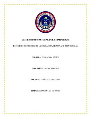UNIVERSIDAD NACIONAL DEL CHIMBORAZO
FACULTAD DE CIENCIAS DE LA EDUCACIÓN, HUMANAS Y TECNOLOGÍAS
CARRERA: EDUCACIÓN BÁSICA
NOMBRE: TATIANA CARRASCO
DOCENTE: FERNANDO GUFFANTE
TEMA: HERRAMIENTAS DE WORD
 