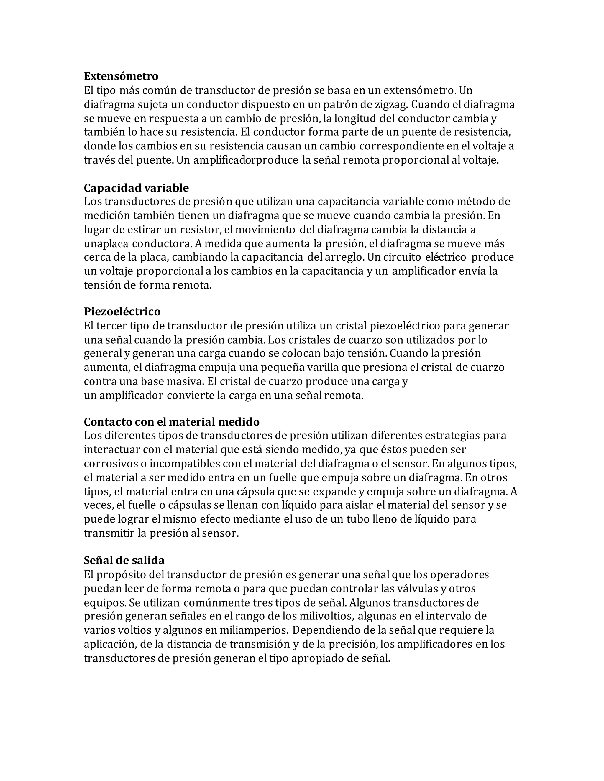Extensómetro
El tipo más común de transductor de presión se basa en un extensómetro. Un
diafragma sujeta un conductor dispuesto en un patrón de zigzag. Cuando el diafragma
se mueve en respuesta a un cambio de presión, la longitud del conductor cambia y
también lo hace su resistencia. El conductor forma parte de un puente de resistencia,
donde los cambios en su resistencia causan un cambio correspondiente en el voltaje a
través del puente. Un amplificadorproduce la señal remota proporcional al voltaje.
Capacidad variable
Los transductores de presión que utilizan una capacitancia variable como método de
medición también tienen un diafragma que se mueve cuando cambia la presión. En
lugar de estirar un resistor, el movimiento del diafragma cambia la distancia a
unaplaca conductora. A medida que aumenta la presión, el diafragma se mueve más
cerca de la placa, cambiando la capacitancia del arreglo. Un circuito eléctrico produce
un voltaje proporcional a los cambios en la capacitancia y un amplificador envía la
tensión de forma remota.
Piezoeléctrico
El tercer tipo de transductor de presión utiliza un cristal piezoeléctrico para generar
una señal cuando la presión cambia. Los cristales de cuarzo son utilizados por lo
general y generan una carga cuando se colocan bajo tensión. Cuando la presión
aumenta, el diafragma empuja una pequeña varilla que presiona el cristal de cuarzo
contra una base masiva. El cristal de cuarzo produce una carga y
un amplificador convierte la carga en una señal remota.
Contacto con el material medido
Los diferentes tipos de transductores de presión utilizan diferentes estrategias para
interactuar con el material que está siendo medido, ya que éstos pueden ser
corrosivos o incompatibles con el material del diafragma o el sensor. En algunos tipos,
el material a ser medido entra en un fuelle que empuja sobre un diafragma. En otros
tipos, el material entra en una cápsula que se expande y empuja sobre un diafragma. A
veces, el fuelle o cápsulas se llenan con líquido para aislar el material del sensor y se
puede lograr el mismo efecto mediante el uso de un tubo lleno de líquido para
transmitir la presión al sensor.
Señal de salida
El propósito del transductor de presión es generar una señal que los operadores
puedan leer de forma remota o para que puedan controlar las válvulas y otros
equipos. Se utilizan comúnmente tres tipos de señal. Algunos transductores de
presión generan señales en el rango de los milivoltios, algunas en el intervalo de
varios voltios y algunos en miliamperios. Dependiendo de la señal que requiere la
aplicación, de la distancia de transmisión y de la precisión, los amplificadores en los
transductores de presión generan el tipo apropiado de señal.
 