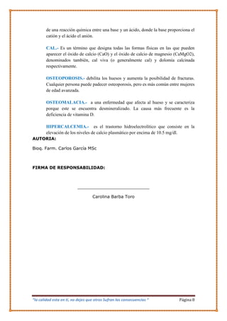 “la calidad esta en ti, no dejes que otros Sufran las consecuencias “ Página 8
de una reacción química entre una base y un ácido, donde la base proporciona el
catión y el ácido el anión.
CAL.- Es un término que designa todas las formas físicas en las que pueden
aparecer el óxido de calcio (CaO) y el óxido de calcio de magnesio (CaMgO2),
denominados también, cal viva (o generalmente cal) y dolomía calcinada
respectivamente.
OSTEOPOROSIS.- debilita los huesos y aumenta la posibilidad de fracturas.
Cualquier persona puede padecer osteoporosis, pero es más común entre mujeres
de edad avanzada.
OSTEOMALACIA.- a una enfermedad que afecta al hueso y se caracteriza
porque este se encuentra desmineralizado. La causa más frecuente es la
deficiencia de vitamina D.
HIPERCALCEMIA.- es el trastorno hidroelectrolítico que consiste en la
elevación de los niveles de calcio plasmático por encima de 10.5 mg/dl.
AUTORIA:
Bioq. Farm. Carlos García MSc
FIRMA DE RESPONSABILIDAD:
___________________________
Carolina Barba Toro
 