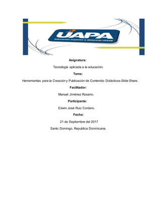 Asignatura:
Tecnología aplicada a la educación.
Tema:
Herramientas para la Creación y Publicación de Contenido Didácticos-Slide Share.
Facilitador:
Manuel Jiménez Rosario.
Participante:
Edwin José Ruiz Cordero.
Fecha:
21 de Septiembre del 2017
Santo Domingo, Republica Dominicana.
 