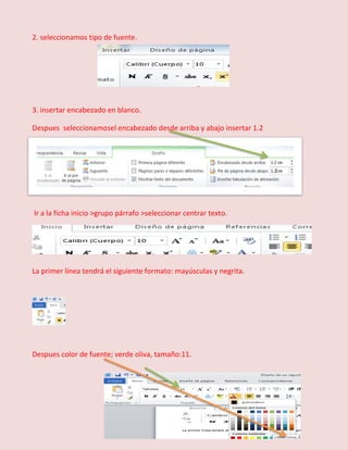 2. seleccionamos tipo de fuente.

3. insertar encabezado en blanco.
Despues seleccionamosel encabezado desde arriba y abajo insertar 1.2

Ir a la ficha inicio >grupo párrafo >seleccionar centrar texto.

La primer línea tendrá el siguiente formato: mayúsculas y negrita.

Despues color de fuente; verde oliva, tamaño:11.

 