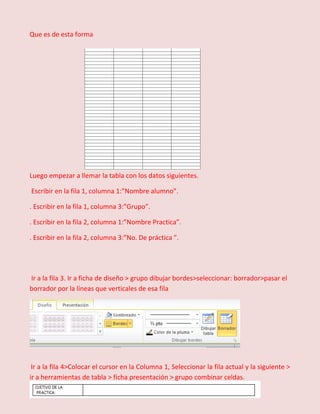 Que es de esta forma

Luego empezar a llemar la tabla con los datos siguientes.
Escribir en la fila 1, columna 1:”Nombre alumno”.
. Escribir en la fila 1, columna 3:”Grupo”.
. Escribir en la fila 2, columna 1:”Nombre Practica”.
. Escribir en la fila 2, columna 3:”No. De práctica ”.

Ir a la fila 3. Ir a ficha de diseño > grupo dibujar bordes>seleccionar: borrador>pasar el
borrador por la líneas que verticales de esa fila

Ir a la fila 4>Colocar el cursor en la Columna 1, Seleccionar la fila actual y la siguiente >
ir a herramientas de tabla > ficha presentación > grupo combinar celdas.

 