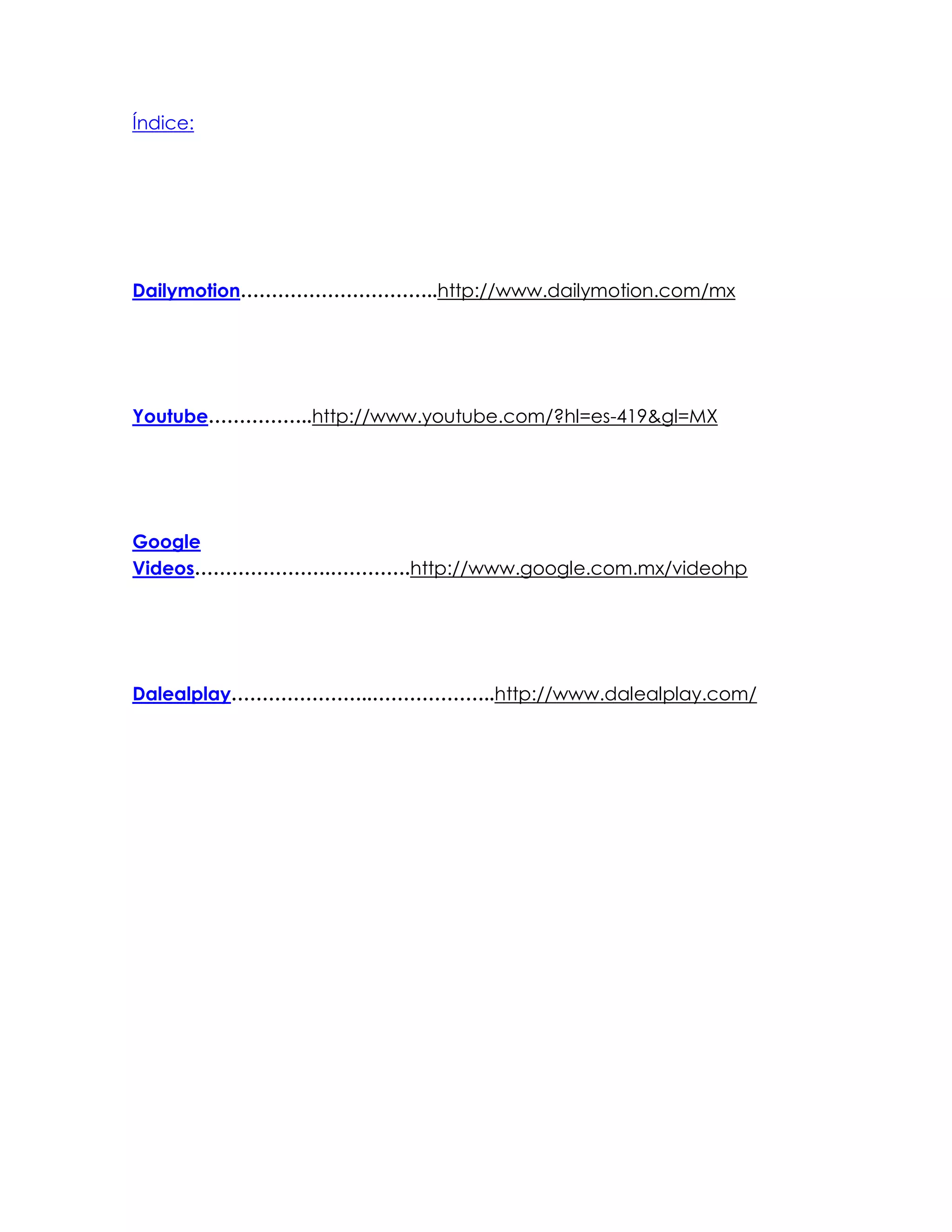 Índice:
Dailymotion…………………………..http://www.dailymotion.com/mx
Youtube……………..http://www.youtube.com/?hl=es-419&gl=MX
Google
Videos………………….………….http://www.google.com.mx/videohp
Dalealplay…………………..………………..http://www.dalealplay.com/
 