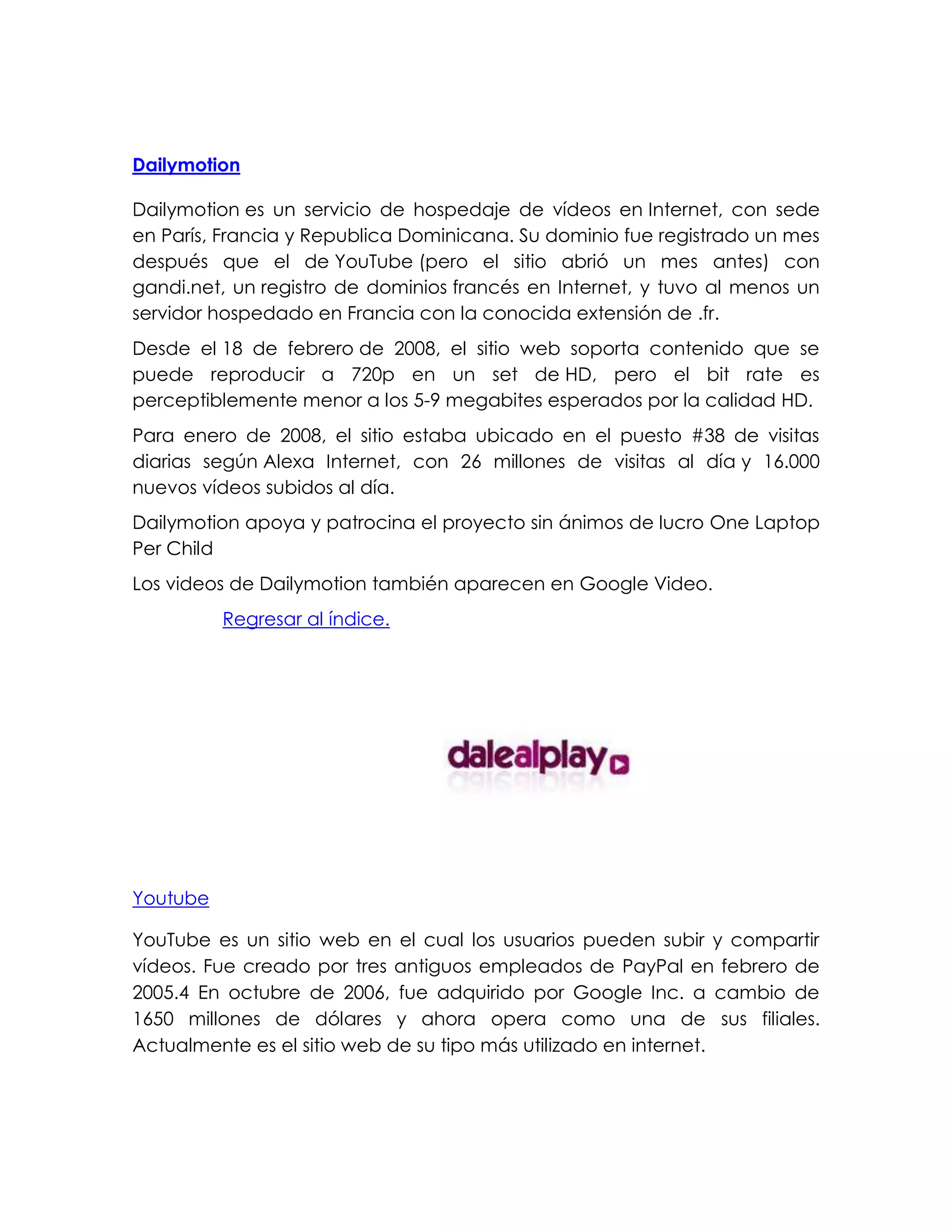 Dailymotion
Dailymotion es un servicio de hospedaje de vídeos en Internet, con sede
en París, Francia y Republica Dominicana. Su dominio fue registrado un mes
después que el de YouTube (pero el sitio abrió un mes antes) con
gandi.net, un registro de dominios francés en Internet, y tuvo al menos un
servidor hospedado en Francia con la conocida extensión de .fr.
Desde el 18 de febrero de 2008, el sitio web soporta contenido que se
puede reproducir a 720p en un set de HD, pero el bit rate es
perceptiblemente menor a los 5-9 megabites esperados por la calidad HD.
Para enero de 2008, el sitio estaba ubicado en el puesto #38 de visitas
diarias según Alexa Internet, con 26 millones de visitas al día y 16.000
nuevos vídeos subidos al día.
Dailymotion apoya y patrocina el proyecto sin ánimos de lucro One Laptop
Per Child
Los videos de Dailymotion también aparecen en Google Video.
Regresar al índice.
Youtube
YouTube es un sitio web en el cual los usuarios pueden subir y compartir
vídeos. Fue creado por tres antiguos empleados de PayPal en febrero de
2005.4 En octubre de 2006, fue adquirido por Google Inc. a cambio de
1650 millones de dólares y ahora opera como una de sus filiales.
Actualmente es el sitio web de su tipo más utilizado en internet.
 
