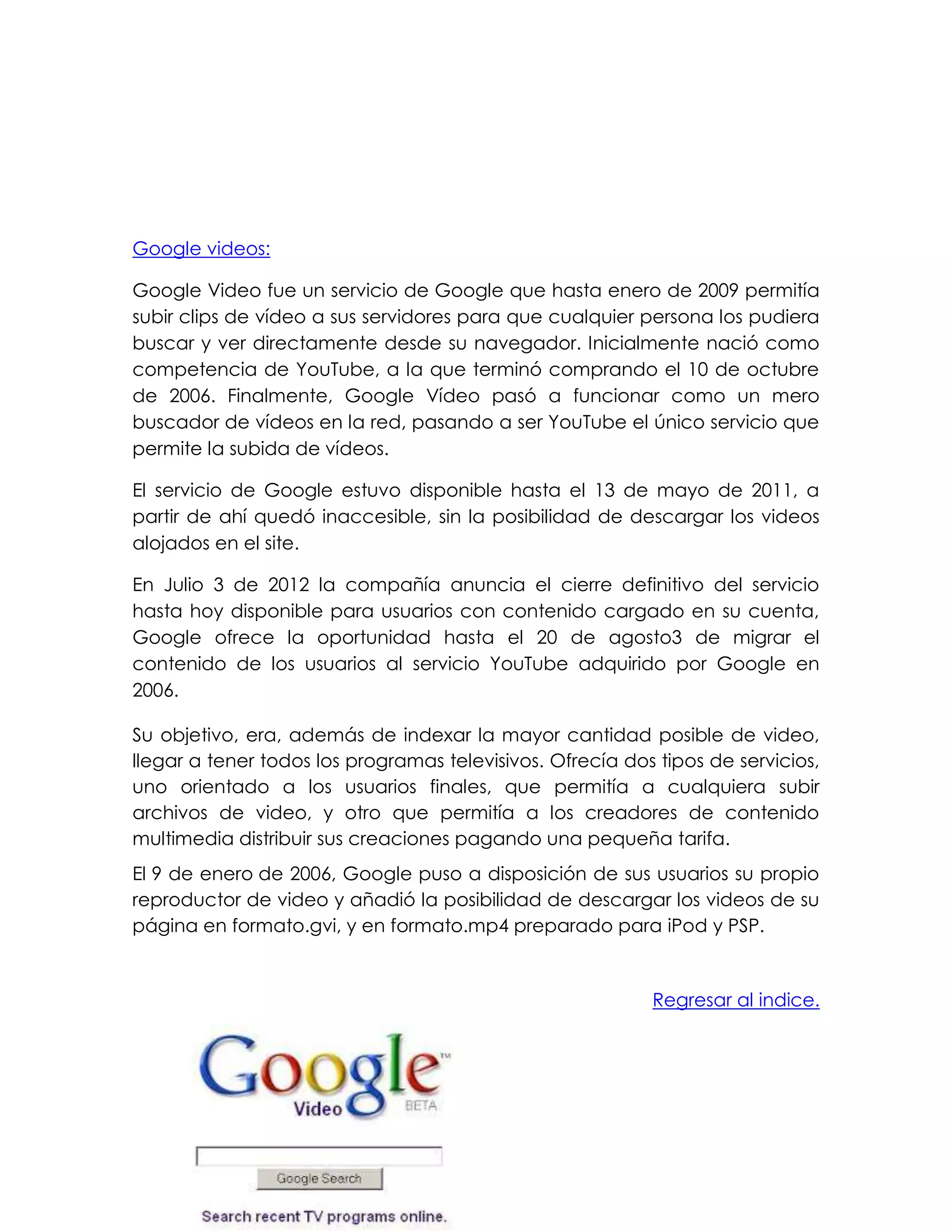 Google videos:
Google Video fue un servicio de Google que hasta enero de 2009 permitía
subir clips de vídeo a sus servidores para que cualquier persona los pudiera
buscar y ver directamente desde su navegador. Inicialmente nació como
competencia de YouTube, a la que terminó comprando el 10 de octubre
de 2006. Finalmente, Google Vídeo pasó a funcionar como un mero
buscador de vídeos en la red, pasando a ser YouTube el único servicio que
permite la subida de vídeos.
El servicio de Google estuvo disponible hasta el 13 de mayo de 2011, a
partir de ahí quedó inaccesible, sin la posibilidad de descargar los videos
alojados en el site.
En Julio 3 de 2012 la compañía anuncia el cierre definitivo del servicio
hasta hoy disponible para usuarios con contenido cargado en su cuenta,
Google ofrece la oportunidad hasta el 20 de agosto3 de migrar el
contenido de los usuarios al servicio YouTube adquirido por Google en
2006.
Su objetivo, era, además de indexar la mayor cantidad posible de video,
llegar a tener todos los programas televisivos. Ofrecía dos tipos de servicios,
uno orientado a los usuarios finales, que permitía a cualquiera subir
archivos de video, y otro que permitía a los creadores de contenido
multimedia distribuir sus creaciones pagando una pequeña tarifa.
El 9 de enero de 2006, Google puso a disposición de sus usuarios su propio
reproductor de video y añadió la posibilidad de descargar los videos de su
página en formato.gvi, y en formato.mp4 preparado para iPod y PSP.
Regresar al indice.
 