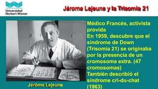 Jérôme Lejeune
Médico Francés, activista
provida
En 1959, descubre que el
síndrome de Down
(Trisomía 21) se originaba
por la presencia de un
cromosoma extra. (47
cromosomas)
También describió el
síndrome cri-du-chat
(1963)
Jérome Lejeune y la Trisomía 21
 